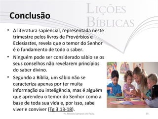 Conclusão
• A literatura sapiencial, representada neste
trimestre pelos livros de Provérbios e
Eclesiastes, revela que o temor do Senhor
é o fundamento de todo o saber.
• Ninguém pode ser considerado sábio se os
seus conselhos não revelarem princípios
do saber divino.
• Segundo a Bíblia, um sábio não se
caracteriza apenas por ter muita
informação ou inteligência, mas é alguém
que aprendeu o temor do Senhor como a
base de toda sua vida e, por isso, sabe
viver e conviver (Tg 3.13-18).
Pr. Moisés Sampaio de Paula 35
 