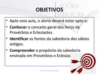 OBJETIVOS
• Após esta aula, o aluno deverá estar apto a:
• Conhecer o conceito geral dos livros de
Provérbios e Eclesiastes.
• Identificar as fontes da sabedoria dos sábios
antigos.
• Compreender o propósito da sabedoria
ensinada em Provérbios e Eclesiastes.
4Pr. Moisés Sampaio de Paula
 