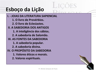 I. - JOIAS DA LITERATURA SAPIENCIAL
1. O livro de Provérbios.
2. O livro de Eclesiastes.
II. A SABEDORIA DOS ANTIGOS
1. A inteligência dos sábios.
2. A sabedoria de Salomão.
III. AS FONTES DA SABEDORIA
1. A sabedoria popular.
2. A sabedoria divina.
IV. O PROPÓSITO DA SABEDORIA
1. Valores éticos e morais.
2. Valores espirituais.
Esboço da Lição
8Pr. Moisés Sampaio de Paula
 