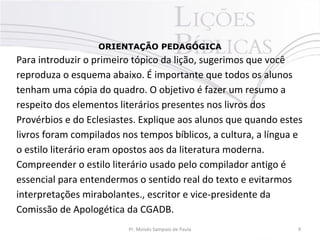 ORIENTAÇÃO PEDAGÓGICA
Para introduzir o primeiro tópico da lição, sugerimos que você
reproduza o esquema abaixo. É importante que todos os alunos
tenham uma cópia do quadro. O objetivo é fazer um resumo a
respeito dos elementos literários presentes nos livros dos
Provérbios e do Eclesiastes. Explique aos alunos que quando estes
livros foram compilados nos tempos bíblicos, a cultura, a língua e
o estilo literário eram opostos aos da literatura moderna.
Compreender o estilo literário usado pelo compilador antigo é
essencial para entendermos o sentido real do texto e evitarmos
interpretações mirabolantes., escritor e vice-presidente da
Comissão de Apologética da CGADB.
Pr. Moisés Sampaio de Paula 9
 