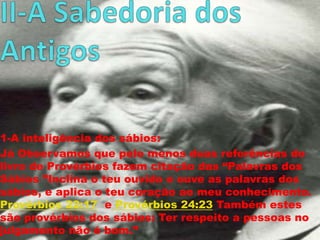 1-A inteligência dos sábios:
Já Observamos que pelo menos duas referências do
livro de Provérbios fazem citação das “Palavras dos
Sábios ”Inclina o teu ouvido e ouve as palavras dos
sábios, e aplica o teu coração ao meu conhecimento.
Provérbios 22:17 e Provérbios 24:23 Também estes
são provérbios dos sábios: Ter respeito a pessoas no
julgamento não é bom.”

 