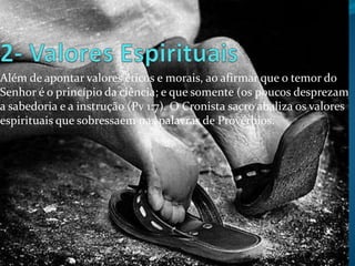 Além de apontar valores éticos e morais, ao afirmar que o temor do
Senhor é o princípio da ciência; e que somente (os poucos desprezam
a sabedoria e a instrução (Pv 1:7). O Cronista sacro abaliza os valores
espirituais que sobressaem nas palavras de Provérbios.

 