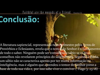 A literatura sapiencial, representada neste trimestre pelos livros de
Provérbios e Eclesiastes, revela que o temor do Senhor é o fundamento
de todo o saber. Ninguém pode ser considerado sábio se os seus
conselhos não revelarem princípios do saber divino. Segundo a Bíblia,
um sábio não se caracteriza apenas por ter muita informação ou
inteligência, mas é alguém que aprendeu o temor do Senhor como a
base de toda sua vida e, por isso sabe viver e conviver ( Tiago 3: 23-18)

 