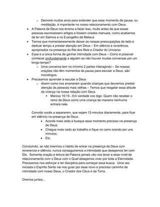o Demorei muitos anos para entender que esse momento de pausa, ou
meditação, é importante no nosso relacionamento com Deus.
• A Palavra de Deus nos ensina a fazer isso, muito antes de que essas
pessoas escrevessem artigos e fossem criados manuais, como acabamos
de ler em Salmos e no Evangelho de Mateus
• Temos que momentaneamente deixar as nossas preocupações de lado e
dedicar tempo a prestar atenção em Deus – Em silêncio e reverência,
apropriados na presença do Rei dos Reis e Criador do Universo
• Essa é a única forma de ganhar intimidade com Deus – Como é possível
conhecer profundamente a alguém se não houver muitas conversas por um
longo tempo?
o Uma conversa tem no mínimo 2 partes interagindo – Se nossas
orações não têm momentos de pausa para escutar a Deus, são
monólogos.
• Precisamos aprender a escutar a Deus
o Assim como nos ensinaram quando crianças que devíamos prestar
atenção às pessoas mais velhas – Temos que resgatar essa atitude
de criança na nossa relação com Deus
▪ Marcos 10:15 - Em verdade vos digo: Quem não receber o
reino de Deus como uma criança de maneira nenhuma
entrará nele.
Convido vocês a separarem, que sejam 15 minutos diariamente, para ficar
em silêncio na presença de Deus.
• Acorde mais cedo e busque esse momento precioso na presença
de Deus;
• Chegue mais cedo ao trabalho e fique no carro orando por uns
minutos;
• Etc.
Concluindo, se não tivermos o hábito de entrar na presença de Deus com
reverencia e silêncio, nunca conseguiremos a intimidade que desejamos ter com
Ele. Somente oração e leitura da Palavra jamais vão nos levar a esse nível de
relacionamento com o Deus com o Qual desejamos viver por toda a Eternidade.
Precisamos nos esforçar e ter disciplina para começar essa busca. Uma vez
iniciada o Espírito Santo vai nos guiar por esse novo e precioso caminho de
intimidade com nosso Deus, o Criador dos Céus e da Terra.
Oremos juntos...
 