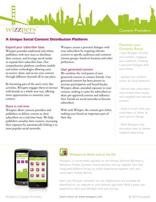 wizzpers™       enterprise
                                                                                                   Content Providers

A Unique Social Content Distribution Platform
                                                                                                   Maximize your
Expand your subscriber base                      Wizzpers creates a personal dialogue with
                                                                                                   Content’s Reach
Wizzpers provides traditional and online         your subscribers by targeting relevant
                                                                                                   - Each Wizzper enriches
publishers with new ways to distribute           content to specific audiences and common
their content, and leverage social media         interest groups, based on location and other      your content, engaging
to expand their subscriber base. Our             preferences.                                      your audience. Creating
comprehensive platform combines mobile                                                             a personal dialogue with
and online technologies allowing users           User generated content                            your brand.
to receive, share, and access your content    We combine the viral power of user
through different channels all in one place.  generated content to connect friends. User           - Spread your content
                                              generated content has been proven to                 across all social networks.
By becoming part of the user’s every day      increase participation and brand loyalty.
activities, Wizzpers engages them to interact Wizzpers allows extended exposure to your            - Attract new subscribers
with brands in a whole new way, offering      content, making it easier for subscribers to         and increase their loyalty
more opportunities to monetize your           share pre-approved content and influence             with targeted and relevant
content.                                      their friends on social networks to become
                                                                                                   content.
                                              subscribers.
Share in real time
Wizzpers allows content providers and            With each Wizzper, the content gets richer,       - Keep in touch with your
publishers to deliver content to their           making your brand an important part of            subscribers at home, at
subscribers on a real-time basis. We help        their day.                                        work and on-the-go.
publishers socialize their content, increasing
their exposure by automatically linking it to                                                      - With Wizzpers find
most popular social networks.                                                                      innovative ways to deliver
                                                                                                   targeted adver tising.




                                                         Wizzpers at Home and on the Go
                                                 Wizzpers is conveniently available on the iPhone, Android, Blackberr y,
                                                 Windows Mobile, Symbian mobile phones, and our website. Our fully
                                                 integrated platform brings an online experience together with your
                                                 subscribers mobile devices.

                                                 Star t your Wizzper wherever you are. Applications are available for
                                                 download on our website or your favorite app store. With a great user
                                                 experience, star t your Wizzper with just one tap.

Wizzpers | Content Providers                     Learn more at: www.wizzpers.com                           © 2010 Ovalpath
 
