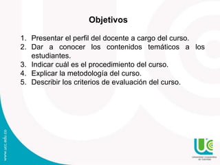 Objetivos
1. Presentar el perfil del docente a cargo del curso.
2. Dar a conocer los contenidos temáticos a los
estudiantes.
3. Indicar cuál es el procedimiento del curso.
4. Explicar la metodología del curso.
5. Describir los criterios de evaluación del curso.
 