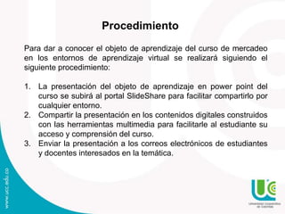 Procedimiento
Para dar a conocer el objeto de aprendizaje del curso de mercadeo
en los entornos de aprendizaje virtual se realizará siguiendo el
siguiente procedimiento:
1. La presentación del objeto de aprendizaje en power point del
curso se subirá al portal SlideShare para facilitar compartirlo por
cualquier entorno.
2. Compartir la presentación en los contenidos digitales construidos
con las herramientas multimedia para facilitarle al estudiante su
acceso y comprensión del curso.
3. Enviar la presentación a los correos electrónicos de estudiantes
y docentes interesados en la temática.
 