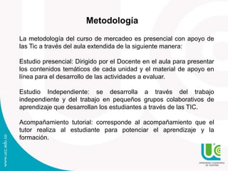 Metodología
La metodología del curso de mercadeo es presencial con apoyo de
las Tic a través del aula extendida de la siguiente manera:
Estudio presencial: Dirigido por el Docente en el aula para presentar
los contenidos temáticos de cada unidad y el material de apoyo en
línea para el desarrollo de las actividades a evaluar.
Estudio Independiente: se desarrolla a través del trabajo
independiente y del trabajo en pequeños grupos colaborativos de
aprendizaje que desarrollan los estudiantes a través de las TIC.
Acompañamiento tutorial: corresponde al acompañamiento que el
tutor realiza al estudiante para potenciar el aprendizaje y la
formación.
 