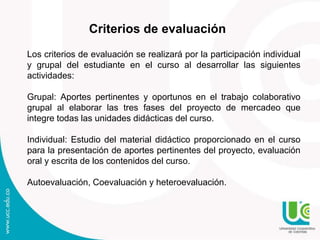 Criterios de evaluación
Los criterios de evaluación se realizará por la participación individual
y grupal del estudiante en el curso al desarrollar las siguientes
actividades:
Grupal: Aportes pertinentes y oportunos en el trabajo colaborativo
grupal al elaborar las tres fases del proyecto de mercadeo que
integre todas las unidades didácticas del curso.
Individual: Estudio del material didáctico proporcionado en el curso
para la presentación de aportes pertinentes del proyecto, evaluación
oral y escrita de los contenidos del curso.
Autoevaluación, Coevaluación y heteroevaluación.
 