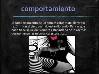 El comportamiento de un emo es estar triste, llorar sin
razón mirar al cielo cuan do están llorando. Pensar que
nada tiene solución, siempre estar aislado de los demás
que no tienen las mismas características.
 