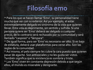 * Para los que se hacen llamar 'Emo', su personalidad tiene
mucho que ver con su exterior. Así por ejemplo, el estar
extremadamente delgado es sinónimo de la vida que quieren
llevar. Esta vida es deprimente, sin sentido y sufrida. Si una
persona quiere ser 'Emo' deberá ser delgado a cualquier
precio, de lo contrario será rechazado por su comunidad y será
llamado "casposo" o "lámpara".
* De igual forma, para ser 'Emo' es necesario ser alto. Si es bajo
de estatura, deberá usar plataformas para verse alto. Son las
reglas de la comunidad.
*Así mismo, el pelo siempre les cubre la cara puesto que quieren
pasar de agache. Son antisociales y no les gusta ser vistos.
También significa que su existencia es sombría y triste.
* Los 'Emo' viven en constante depresión debido a que según
ellos, el mundo es miserable y denigrante.
 