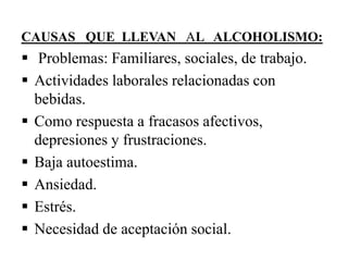 CAUSAS QUE LLEVAN AL ALCOHOLISMO:

 Problemas: Familiares, sociales, de trabajo.
 Actividades laborales relacionadas con
bebidas.
 Como respuesta a fracasos afectivos,
depresiones y frustraciones.
 Baja autoestima.
 Ansiedad.
 Estrés.
 Necesidad de aceptación social.

 