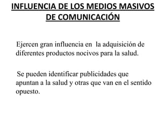 INFLUENCIA DE LOS MEDIOS MASIVOS
DE COMUNICACIÓN
Ejercen gran influencia en la adquisición de
diferentes productos nocivos para la salud.
Se pueden identificar publicidades que
apuntan a la salud y otras que van en el sentido
opuesto.

 