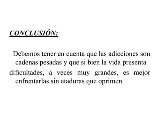 CONCLUSIÓN:
Debemos tener en cuenta que las adicciones son
cadenas pesadas y que si bien la vida presenta
dificultades, a veces muy grandes, es mejor
enfrentarlas sin ataduras que oprimen.

 
