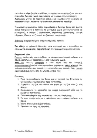 7ο
Γυμνάσιο Καβάλας Χαριτωμένη Θεοδωράκογλου
επίπεδα στο τώρα (παρόν στη Μόσχα, περιγράφεται στο γράμμα) και στο τότε
(παρελθόν, ζωή στο χωριό, περιγράφεται με τη μορφή της αναπόλησης)
Αναπόληση: γίνεται σε παροντικό χρόνο, δίνει ζωντάνια στην αφήγηση και
παραστατικότητα . Μέσο για την αναπόληση αποτελεί το παραθύρι.
Περιγραφή: με ρεαλιστικό τρόπο περιγράφεται η ζωή του Βάνκα στη Μόσχα,
ακόμη περιγράφεται ο παππούς, το χιονισμένο χωριό (έντονη νοσταλγία και
μελαγχολία), η Μόσχα ( μεγαλούπολη, απρόσωπος χαρακτήρας, έλλειψη
εθίμων αντίθετα με τη ζεστασιά και ξενοιασιά του χωριού).
Διάλογος: αναφέρονται μόνο ελάχιστα λόγια του παππού.
Στο τέλος: το γράμμα δε θα φτάσει στον προορισμό του, η προσπάθεια για
επικοινωνία ακυρώνεται, προκαλεί θλίψη στον αναγνώστη και απογοήτευση.
Εκφραστικά μέσα
Εικόνες: ρεαλιστικές που αποδίδουν τη σκληρή συμπεριφορά απέναντι στο
Βάνκα, νοσταλγικές, παραστατικές από τη ζωή στο χωριό.
Αλλά και πολλές μεταφορές ( έναν κόμπο που τον έπνιγε..),
προσωποποιήσεις(αστέρια που λαμπυρίζουν χαρούμενα, σχήμα κύκλου( έλα,
γρήγορα αγαπημένε μου παππού………. αγαπημένε μου παππού, έλα), τραγική
ειρωνεία(νανουρισμένος από τις γλυκές ελπίδες του)
Ερωτήσεις
1. Ποια τα συναισθήματα του Βάνκα για τον παππού του; Εντοπίστε τις
τρυφερές προσφωνήσεις του προς τον παππού.
2. Συγκρίνετε τη ζωή του Βάνκα στο χωριό με τη ζωή που ζει στη
Μόσχα;
3. Σκιαγραφείστε το χαρακτήρα του μικρού βιοπαλαιστή αλλά και τη
μορφή του παππού του.
4. Ποια συναισθήματα σας προκαλεί το τέλος του διηγήματος;
5. Σε ποια σημεία φαίνεται η σκληρότητα των ενηλίκων απέναντι στο
Βάνκα;
6. Βρείτε στο κείμενο σχήματα λόγου.
7. Σχολιάστε το ύφος της αφήγησης.
 