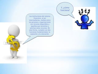 Y, ¿cómo
funciona?
Las instituciones del sistema
financiero, al ser
intermediarias, median entre
las personas u organizaciones
con recursos disponibles y
aquellas que necesitan y
solicitan estos recursos. De
esta forma, cumplen con dos
funciones fundamentales: la
captación y la colocación.
 
