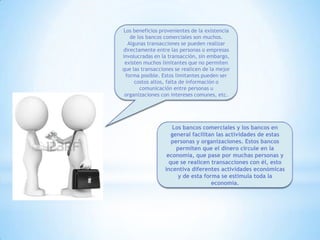 Los beneficios provenientes de la existencia
de los bancos comerciales son muchos.
Algunas transacciones se pueden realizar
directamente entre las personas o empresas
involucradas en la transacción, sin embargo,
existen muchos limitantes que no permiten
que las transacciones se realicen de la mejor
forma posible. Estos limitantes pueden ser
costos altos, falta de información o
comunicación entre personas u
organizaciones con intereses comunes, etc.
Los bancos comerciales y los bancos en
general facilitan las actividades de estas
personas y organizaciones. Estos bancos
permiten que el dinero circule en la
economía, que pase por muchas personas y
que se realicen transacciones con él, esto
incentiva diferentes actividades económicas
y de esta forma se estimula toda la
economía.
 
