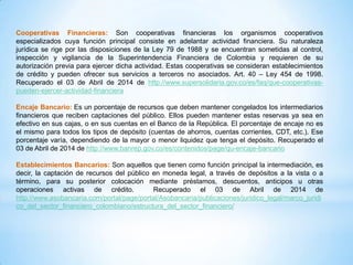 Cooperativas Financieras: Son cooperativas financieras los organismos cooperativos
especializados cuya función principal consiste en adelantar actividad financiera. Su naturaleza
jurídica se rige por las disposiciones de la Ley 79 de 1988 y se encuentran sometidas al control,
inspección y vigilancia de la Superintendencia Financiera de Colombia y requieren de su
autorización previa para ejercer dicha actividad. Estas cooperativas se consideran establecimientos
de crédito y pueden ofrecer sus servicios a terceros no asociados. Art. 40 – Ley 454 de 1998.
Recuperado el 03 de Abril de 2014 de http://www.supersolidaria.gov.co/es/faq/que-cooperativas-
pueden-ejercer-actividad-financiera
Encaje Bancario: Es un porcentaje de recursos que deben mantener congelados los intermediarios
financieros que reciben captaciones del público. Ellos pueden mantener estas reservas ya sea en
efectivo en sus cajas, o en sus cuentas en el Banco de la República. El porcentaje de encaje no es
el mismo para todos los tipos de depósito (cuentas de ahorros, cuentas corrientes, CDT, etc.). Ese
porcentaje varía, dependiendo de la mayor o menor liquidez que tenga el depósito. Recuperado el
03 de Abril de 2014 de http://www.banrep.gov.co/es/contenidos/page/qu-encaje-bancario
Establecimientos Bancarios: Son aquellos que tienen como función principal la intermediación, es
decir, la captación de recursos del público en moneda legal, a través de depósitos a la vista o a
término, para su posterior colocación mediante préstamos, descuentos, anticipos u otras
operaciones activas de crédito. Recuperado el 03 de Abril de 2014 de
http://www.asobancaria.com/portal/page/portal/Asobancaria/publicaciones/juridico_legal/marco_juridi
co_del_sector_financiero_colombiano/estructura_del_sector_financiero/
 