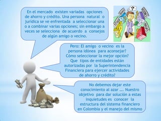 En el mercado existen variadas opciones
de ahorro y crédito. Una persona natural o
jurídica se ve enfrentada a seleccionar una
o a combinar varias opciones; sin embargo a
veces se selecciona de acuerdo a consejos
de algún amigo o vecino.
Pero: El amigo o vecino es la
persona idónea para aconsejar?
Cómo seleccionar la mejor opción?
Que tipos de entidades están
autorizadas por la Superintendencia
Financiera para ejercer actividades
de ahorro y crédito?
No debemos dejar este
conocimiento al azar …. Nuestro
objetivo para dar solución a estas
inquietudes es conocer la
estructura del sistema financiero
en Colombia y el manejo del mismo
 