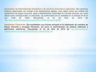 Sociedades de Intermediación Cambiaria y de servicios financieros especiales: Son personas
jurídicas organizadas con arreglo a las disposiciones legales, cuyo objeto social sea realizar las
operaciones de pagos, recaudos, giros y transferencias nacionales en moneda nacional, así como
actuar como corresponsales no bancarios, de conformidad con lo señalado en el artículo 34 de la
Ley 1328 de 2009. Recuperado el 03 de Abril de 2014 de
http://www.alcaldiabogota.gov.co/sisjur/normas/Norma1.jsp?i=38512
Sociedades Fiduciarias: Son sociedades cuya función principal es la celebración de contratos de
fiducia mercantil y encargos fiduciarios, así como la administración de carteras colectivas y
patrimonios autónomos. Recuperado el 03 de Abril de 2014 de http://www.colmena-
capitalizadora.com.co/pdf/EDUCACION_FINANCIERA.pdf
 