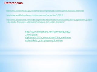 Referencias
http://www.supersolidaria.gov.co/es/faq/que-cooperativas-pueden-ejercer-actividad-financiera
http://www.alcaldiabogota.gov.co/sisjur/normas/Norma1.jsp?i=38512
http://www.asobancaria.com/portal/page/portal/Asobancaria/publicaciones/juridico_legal/marco_juridico
_del_sector_financiero_colombiano/estructura_del_sector_financiero/
http://www.slideshare.net/ruthrrodriguez92
3/ova-para-
diplomado?utm_source=ss&utm_medium=
upload&utm_campaign=quick-view
 