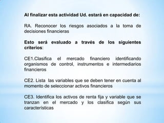 Al finalizar esta actividad Ud. estará en capacidad de:
RA. Reconocer los riesgos asociados a la toma de
decisiones financieras
Esto será evaluado a través de los siguientes
criterios:
CE1.Clasifica el mercado financiero identificando
organismos de control, instrumentos e intermediarios
financieros
CE2. Lista las variables que se deben tener en cuenta al
momento de seleccionar activos financieros
CE3. Identifica los activos de renta fija y variable que se
tranzan en el mercado y los clasifica según sus
características
 