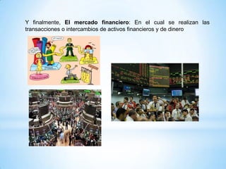 Y finalmente, El mercado financiero: En el cual se realizan las
transacciones o intercambios de activos financieros y de dinero
 
