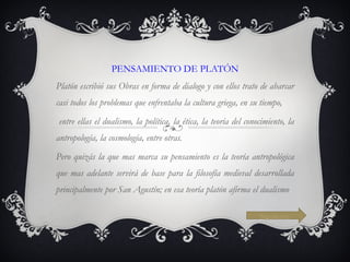 PENSAMIENTO DE PLATÓN Platón escribió sus Obras en forma de dialogo y con ellos trato de abarcar casi todos los problemas que enfrentaba la cultura griega, en su tiempo, entre ellas el dualismo, la política, la ética, la teoría del conocimiento, la antropología, la cosmología, entre otras. Pero quizás la que mas marca su pensamiento es la teoría antropológica que mas adelante servirá de base para la filosofía medieval desarrollada principalmente por San Agustín; en esa teoría platón afirma el dualismo Siguiente 