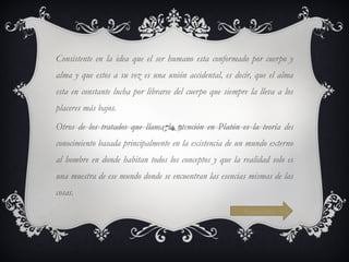 Consistente en la idea que el ser humano esta conformado por cuerpo y alma y que estos a su vez es una unión accidental, es decir, que el alma esta en constante lucha por librarse del cuerpo que siempre la lleva a los placeres más bajos. Otros de los tratados que llama la atención en Platón es la teoría del conocimiento basada principalmente en la existencia de un mundo externo al hombre en donde habitan todos los conceptos y que la realidad solo es una muestra de ese mundo donde se encuentran las esencias mismas de las cosas. Siguiente 