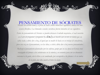PENSAMIENTO DE SÓCRATES Sócrates no escribió nada y, a pesar de haber tenido numerosos seguidores, nunca creó una escuela filosófica. Las llamadas escuelas socráticas fueron iniciativa de sus seguidores.  Entre los pensamientos de Sócrates se pueden destacar el método mayéutica, el cual consistía en el arte de preguntar y preguntar (la ironía) para hacerle caer al otro en cuenta que no sabia nada y debía dar a luz, al igual que su madre lo hacia en su trabajo de comadrona, pero esta vez en el pensamiento y en las ideas, es decir, debía dar a luz nuevos pensamientos. Rechazó el pensamiento planteados por los sofistas, grupo que en esa época en Grecia eran encargados de formar a los aristócratas en la retorica y en oratoria para con su elocuencia convencer a la gente, esto lo llevo a ser condenado, por corrupción a los jóvenes e ir en contra de la polis, por ellos murió al beber la cicuta  Siguiente 