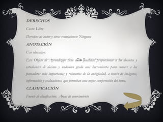 DERECHOS Costo: Libre Derechos de autor y otras restricciones: Ninguna ANOTACIÓN Uso educativo: Este Objeto de Aprendizaje tiene como finalidad proporcionar a los docentes y estudiantes de decimo y undécimo grado una herramienta para conocer a los pensadores más importantes y relevantes de la antigüedad, a través de imágenes, información y evaluaciones, que permitan una mejor comprensión del tema. CLASIFICACIÓN Fuente de clasificación: Áreas de conocimiento Volver 