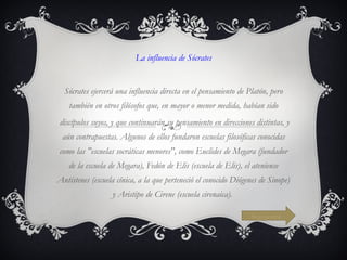 La influencia de Sócrates   Sócrates ejercerá una influencia directa en el pensamiento de Platón, pero también en otros filósofos que, en mayor o menor medida, habían sido discípulos suyos, y que continuarán su pensamiento en direcciones distintas, y aún contrapuestas. Algunos de ellos fundaron escuelas filosóficas conocidas como las "escuelas socráticas menores", como Euclides de Megara (fundador de la escuela de Megara), Fedón de Elis (escuela de Elis), el ateniense Antístenes (escuela cínica, a la que perteneció el conocido Diógenes de Sinope) y Aristipo de Cirene (escuela cirenaica).  Siguiente 