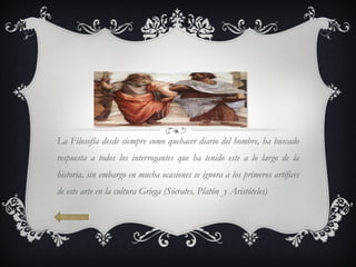 La Filosofía desde siempre como quehacer diario del hombre, ha buscado respuesta a todos los interrogantes que ha tenido este a lo largo de la historia, sin embargo en mucha ocasiones se ignora a los primeros artífices de este arte en la cultura Griega (Sócrates, Platón  y Aristóteles)              Volver 