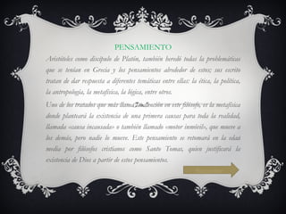 PENSAMIENTO Aristóteles como discípulo de Platón, también heredó todas la problemáticas que se tenían en Grecia y los pensamientos alrededor de estos; sus escrito tratan de dar respuesta a diferentes temáticas entre ellas: la ética, la política, la antropología, la metafísica, la lógica, entre otros. Uno de los tratados que más llama la atención en este filósofo, es la metafísica donde planteará la existencia de una primera causas para toda la realidad, llamada «causa incausada» o también llamado «motor inmóvil», que mueve a los demás, pero nadie lo mueve. Este pensamiento se retomará en la edad media por filósofos cristianos como Santo Tomas, quien justificará la existencia de Dios a partir de estos pensamientos.  Siguiente 