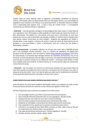 receber nada em troca. Notícias sobre o segmento, curiosidades, bastidores do processo
criativo, informações sobre um determinado estilo de vida podem deixar a sua comunidade de
seguidores mais contente e até reforçar o seu posicionamento. O conteúdo relevante também
será o responsável pelo aspecto viral - o boca a boca do mundo virtual – e conseqüente
aumento de sua rede de contatos e seguidores
                                   seguidores;

- Feed back – uma das grandes vantagens (e desvantagens) das redes sócias é o feed back de
seus seguidores. Suas informações e ações poderão ter repercussão por parte dos clientes. Se
bem aproveitado, isso poderá ser uma grande arma para que o consumido se sinta mais
                                                                 consumidor
próximo da marca e você conhecendo suas opiniões e hábitos. A estilista está em dúvida sobre
     mo
qual decote colocar numa blusa da nova coleção Pergunte aos seguidores do Twitter a
                ocar                       coleção? ergunte
opinião deles a esse respeito. A chance de acerto é maior por parte do desenvolvim
                                                                         desenvolvimento de
produtos e a da consumidora ir visitar o lançamento, para ver a blusa que ela ajudou a
desenvolver, também !

- Ações promocionais – já imaginou informar em 10 seg, sem custo, para 1.700.000 pessoas
que a sua liquidação começa amanhã Esse é o número de seguidores da Zappos.com
                                 amanhã?                    ero
(varejista online de sapatos, case nos EUA) no Twitter (http://twitter.com/zappos). Essa força
                                                        (http://twitter.com/zappos
de comunicação é sensacional para divulgar eventos do calendário promocional, mas só vai
funcionar se você tiver pessoas a fim de seguir a sua marca. Um determinado produto não está
com bom giro e resolveu remarcá lo no sábado de manhã ? Comunique pelo Twitter e ainda
                          remarcá-lo
terá o sábado todo para vendê
                         vendê-lo. A internet parece ser o único veículo capaz de acompanhar
                                                                             az
o dinamismo do varejo.

- Concursos – que tal propor um concurso às internautas, fazendo com que enviem fotos de
suas mães usando um produto da marca e premiar a vencedora com um kit para a sua mãe, às
vésperas do dia das mães? Esse é um tipo de ação que pode ocorrer totalmente em ambiente
virtual, gerando relacionamento, interação e contato com a marca.


COMO POSSO DIVULGAR MINHA EMPRESA NAS REDES SOCIAIS ?
                  R

Antes de pensar em como posso espalhar infor
                                       informações sobre a sua empresa nas redes sociais,
                                                               a
temos que pensar primeiro em como ter muitos internautas ligados à minha rede.

10 dicas importantes para aumentar sua audiência nas redes sociais:

   1. Crie uma página bonita, que reflita o posicionamento da sua empresa
                        bonita,                                    empresa;
   2. Gere conteúdo relevante (relevante para os seus seguidores, não para você);
   3. Coloque links das suas redes em seus sites e emails marketing;
   4. Avise em todas as peças de comunicação que você faz parte das redes;
   5. Responda às solicitações e comentários de clientes pelo mesmo canal social;
   6. Faça campanhas virais, aquelas que as pessoas encaminham para outras;
   7. Incentive a sua equipe de loja e back office a acessar as redes, saber o que se fala por
                                                                          er
      lá e informarem aos clientes sobre a sua existência;
   8. Crie ações promocionais exclusivas para “clientes seguidores” da web;
   9. Atualize, atualize, atualize, rápido, rápido, rápido.
 