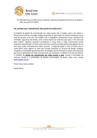 10. Não deixe isso nas mãos do seu sobrinho, só porque ele gosta de internet e te ajudou a
                                                              gosta
       fazer seu perfil no Twitter;


OK, ENTENDI QUE É IMPORTANTE, MAS QUEM VAI FAZER ISSO ?

O trabalho de gestão de comunicação em redes sociais não é simples como o de utilizar o
Orkut para encontrar os antigos amigos do ginásio. A web expõe de maneira eloqüente o que
                                                  .
você faz de bom e de ruim. Os cuidados com a linguagem, ajustamento visual, relevância de
conteúdo, segurança das fontes, entre outros devem ser enormes para que o “tiro não saia
pela culatra”. Algumas empresas perceberam a força disso e estão contratando outras
                                     perceberam
empresas especializadas no tema, para terceirizar a tarefa ou estão deslocando alguém do seu
time para cuidar exclusivamente deste assunto A segunda opção é mais arriscada, pois é
                                         assunto.
muito difícil achar alguém no time que consiga manipular os recursos de design, redação,
ortografia e criatividade igualmente bem. A vantagem da terceirização é contar com empresas
que usam especialistas em cada uma das áreas que envolvem o trabalho O Grupo UV oferece
                                                                 trabalho.
o trabalho de gestão de comunicação em redes sociais e web, usando a estratégia da
                                                                web,
Universo Varejo e a criatividade da Naqala comunicação. Se quiser saber mais, acesse
            arejo
www.naqala.com.br.

Pense nisso e boas vendas !

Daniel Zanco
 
