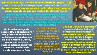 Na Idade Média, o comércio se intensificou pelas rotas
marítimas, pois as viagens por terra enfrentavam 2
riscos maiores que os piratas: as hordas e as doenças,
como a peste negra que matou 1/3 dos europeus
Durante a Idade Moderna, com o crescimento dos burgos –
cidades que se desenvolveram em torno dos castelos feudais – o
aumento da população e o desenvolvimento de manufaturas, o
comércio entrou em nova fase e os habitantes passaram a ter uma
variedade maior de opções de compra
No Brasil (começo do
século 16), o comércio era
em quase sua totalidade
ambulante e, excetuando-
se São Vicente e Olinda,
quase não existiam
núcleos urbanos razoáveis
onde um comércio de
varejo pudesse se fixar
Do ponto de vista
empresarial, as “vendas”,
em Recife possuíam
pequenas dimensões e,
provavelmente, poucas
mercadorias para
oferecer. Isso é um bom
exemplo de como era o
nosso varejo no início do
século 19
O Rio de Janeiro e algumas
poucas cidades tinham
comércios semelhantes ou
pouco melhores e, somente
em 1850 surgiu o Código
Comercial, demonstrando
que, nessa época, as relações
entre a produção agrícola, a
atividade mercantil e a fabril
já eram complexas para exigir
uma regulamentação
 