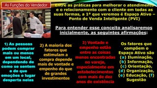 As Funções do Vendedor Entre as práticas para melhorar o atendimento
e o relacionamento com o cliente em todas as
suas formas, a 1ª que veremos é Espaço Ativo –
Ponto de Venda Inteligente (PVI)
Para entender esse conceito analisaremos
inicialmente, as seguintes afirmações:
1) As pessoas
podem comprar
mais ou menos
em um local,
dependendo de
como se sentem
e de que
emoções o lugar
desperta nelas
2) A maioria dos
fatores que
estimulam a
compra depende
mais de vontade e
empenho do que
de grandes
investimentos
3) Vontade e
empenho estão
entre as coisas
menos encontradas
no varejo,
especialmente em
estabelecimentos
com mais de dez
anos de existência
Os fatores que
compõem o
Espaço Ativo são
(a) Iluminação,
(b) Informação,
(c) Orientação,
(d) Organização,
(e) Educação, (f)
Sugestão
 