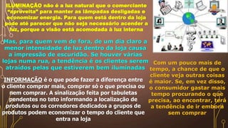 ILUMINAÇÃO não é a luz natural que o comerciante
“aproveita” para manter as lâmpadas desligadas e
economizar energia. Para quem está dentro da loja
pode até parecer que não seja necessário acender a
luz, porque a visão está acomodada à luz interna
Mas, para quem vem de fora, de um dia claro a
menor intensidade de luz dentro da loja causa
a impressão de escuridão. Se houver várias
lojas numa rua, a tendência é os clientes serem
atraídos pelas que estiverem bem iluminadas
INFORMAÇÃO é o que pode fazer a diferença entre
o cliente comprar mais, comprar só o que precisa ou
nem comprar. A sinalização feita por tabuletas
pendentes no teto informando a localização de
produtos ou os corredores dedicados a grupos de
produtos podem economizar o tempo do cliente que
entra na loja
Com um pouco mais de
tempo, a chance de que o
cliente veja outras coisas
é maior. Se, em vez disso,
o consumidor gastar mais
tempo procurando o que
precisa, ao encontrar, terá
a tendência de ir embora
sem comprar
 