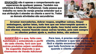 EDUCAÇÃO não é apenas o comportamento que
esperamos de qualquer pessoa. Também nos
referimos à Educação Profissional. Cada pessoa que
trabalha no ramo do varejo precisa entender que a
sua atribuição é atender ao cliente e servi-lo. Todas
as demais atividades são secundárias
Arrumar mercadorias, dobrar roupas, empilhar caixas, limpar
embalagens, ajeitar latas, tudo tem que ser interrompido quando o
cliente entrar na loja ou precisar de ajuda. Isso inclui estar atento
aos clientes, mesmo fazendo essas outras tarefas, pois nem sempre
os clientes pedem ajuda e, muitos deles, vão embora
SUGESTÃO é o que, feito com
habilidade e entendendo o perfil
de cada cliente, fará com que
outros produtos sejam vendidos.
Da sugestão depende o que
chamamos de Venda Adicional
Para isso, é preciso estar atento ao
cliente, conhecer o que tem na loja, ser
fácil e rápido encontrar os produtos, e
que tudo funcione ao mesmo tempo
quando o cliente estiver na loja
 