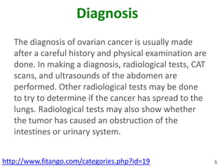 Diagnosis
   The diagnosis of ovarian cancer is usually made
   after a careful history and physical examination are
   do...
