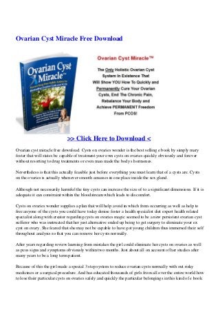 Ovarian Cyst Miracle Free Download
>> Click Here to Download <
Ovarian cyst miracle free download. Cysts on ovaries wonder is the best selling e book by simply mary
foster that will states be capable of treatment your own cysts on ovaries quickly obviously and forever
without resorting to drug treatments or even man made the body s hormones.
Nevertheless is that this actually feasible just before everything you must learn that of a cysts are. Cysts
on the ovaries is actually whenever smooth amasses in one place inside the sex gland.
Although not necessarily harmful the tiny cysts can increase the size of to a significant dimensions. If it is
adequate it can constraint within the bloodstream which leads to discomfort.
Cysts on ovaries wonder supplies a plan that will help avoid in which from occurring as well as help to
free anyone of the cysts you could have today denise foster a health specialist diet expert health related
specialist along with creator regarding cysts on ovaries magic seemed to be a new persistent ovarian cyst
sufferer who was instructed that her just alternative ended up being to get surgery to eliminate your ex
cyst on ovary. She feared that she may not be capable to have got young children thus immersed their self
throughout analysis so that you can remove her cysts normally.
After years regarding review learning from mistakes the girl could eliminate her cysts on ovaries as well
as pcos signs and symptoms obviously within two months. Just about all on account of her studies after
many years to be a long term patient.
Because of this the girl made a special 3 step system to reduce ovarian cysts normally with out risky
medicines or a surgical procedure. And has educated thousands of girls from all over the entire world how
to lose their particular cysts on ovaries safely and quickly the particular belongings in this kind of e book
 
