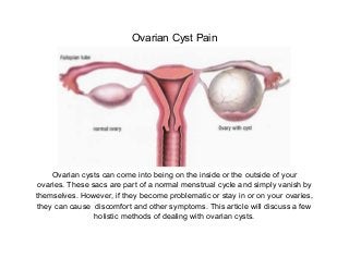 Ovarian Cyst Pain




     Ovarian cysts can come into being on the inside or the outside of your
 ovaries. These sacs are part of a normal menstrual cycle and simply vanish by
themselves. However, if they become problematic or stay in or on your ovaries,
 they can cause discomfort and other symptoms. This article will discuss a few
                 holistic methods of dealing with ovarian cysts.
 
