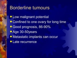 Borderline tumours Low malignant potential Confined to one ovary for long time Good prognosis, 86-90% Age 30-50years Metastatic implants can occur Late recurrence 