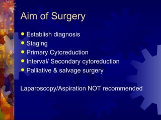 Aim of Surgery Establish diagnosis Staging Primary Cytoreduction Interval/ Secondary cytoreduction Palliative & salvage surgery Laparoscopy/Aspiration NOT recommended 