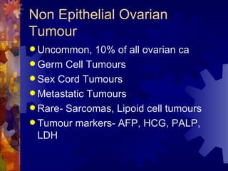 Non Epithelial Ovarian Tumour Uncommon, 10% of all ovarian ca Germ Cell Tumours Sex Cord Tumours Metastatic Tumours Rare- Sarcomas, Lipoid cell tumours Tumour markers- AFP, HCG, PALP, LDH 