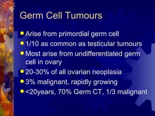 Germ Cell Tumours Arise from primordial germ cell 1/10 as common as testicular tumours Most arise from undifferentiated germ cell in ovary 20-30% of all ovarian neoplasia 3% malignant, rapidly growing <20years, 70% Germ CT, 1/3 malignant 