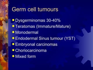 Germ cell tumours Dysgerminomas 30-40% Teratomas (Immature/Mature) Monodermal Endodermal Sinus tumour (YST) Embryonal carcinomas Choriocarcinoma Mixed form 