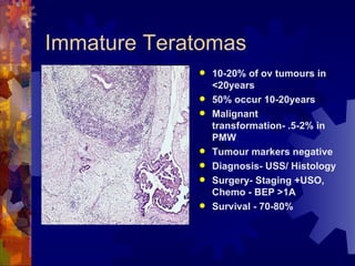 Immature Teratomas 10-20% of ov tumours in <20years 50% occur 10-20years Malignant transformation- .5-2% in PMW Tumour markers negative Diagnosis- USS/ Histology Surgery- Staging +USO, Chemo - BEP >1A Survival - 70-80% 