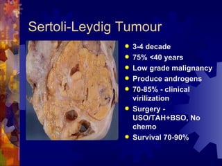 Sertoli-Leydig Tumour 3-4 decade 75% <40 years Low grade malignancy Produce androgens 70-85% - clinical virilization Surgery - USO/TAH+BSO, No chemo Survival 70-90% 